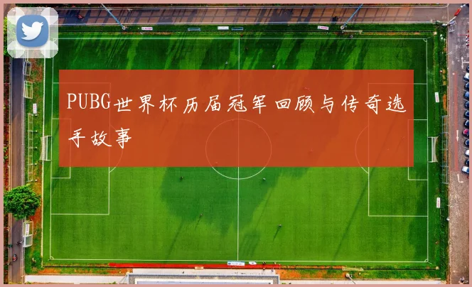 PUBG世界杯历届冠军回顾与传奇选手故事