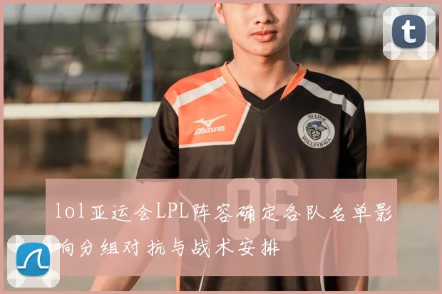 lol亚运会LPL阵容确定各队名单影响分组对抗与战术安排