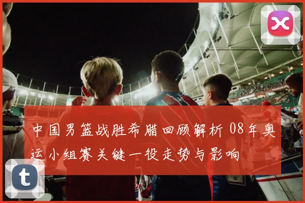 中国男篮战胜希腊回顾解析 08年奥运小组赛关键一役走势与影响