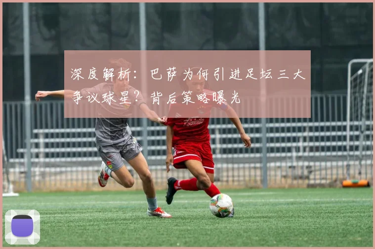 深度解析：巴萨为何引进足坛三大争议球星？背后策略曝光