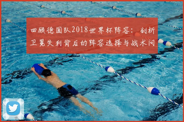 回顾德国队2018世界杯阵容：剖析卫冕失利背后的阵容选择与战术问题