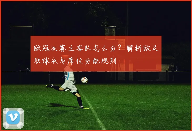 欧冠决赛主客队怎么分？解析欧足联球衣与席位分配规则