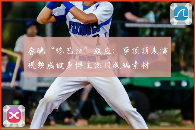 春晚“咚巴拉”效应：萨顶顶表演视频成健身博主热门改编素材