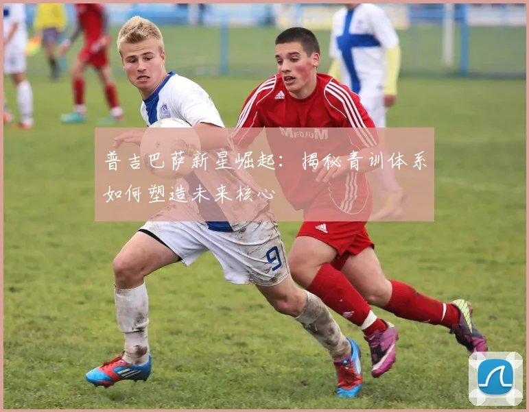 普吉巴萨新星崛起：揭秘青训体系如何塑造未来核心
