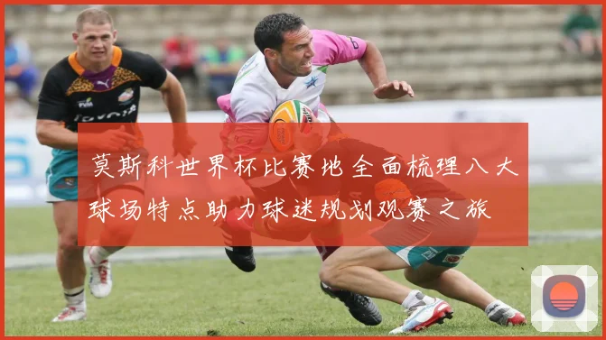 莫斯科世界杯比赛地全面梳理八大球场特点助力球迷规划观赛之旅