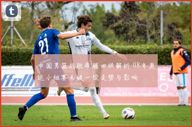 中国男篮战胜希腊回顾解析 08年奥运小组赛关键一役走势与影响