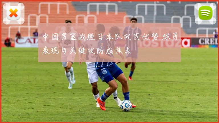 中国男篮战胜日本队巩固优势 球员表现与关键攻防成焦点