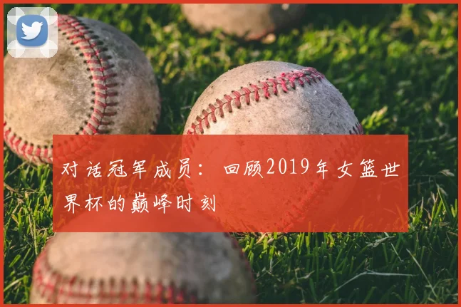 对话冠军成员：回顾2019年女篮世界杯的巅峰时刻