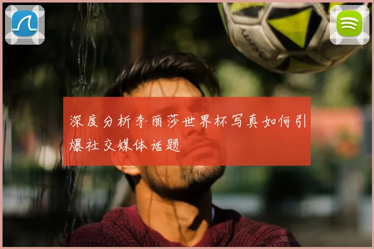 深度分析李丽莎世界杯写真如何引爆社交媒体话题