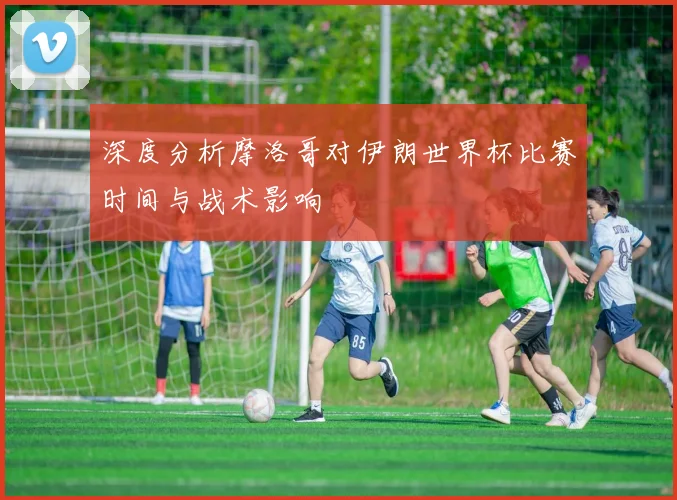 深度分析摩洛哥对伊朗世界杯比赛时间与战术影响
