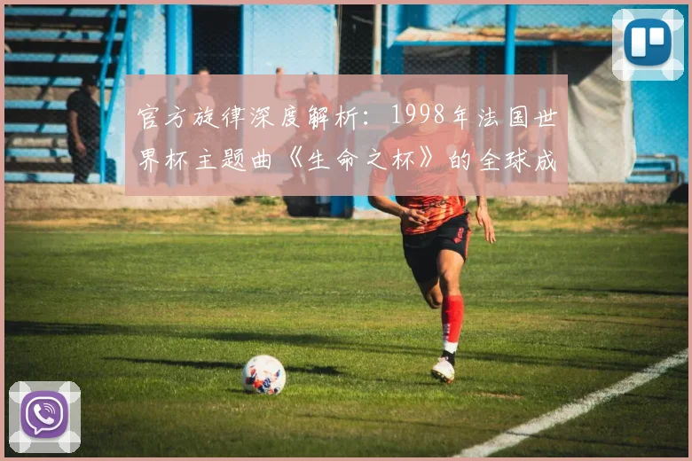 官方旋律深度解析：1998年法国世界杯主题曲《生命之杯》的全球成功之路