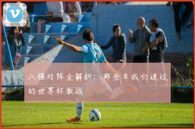 八强对阵全解析:那些年我们追过的世界杯激战