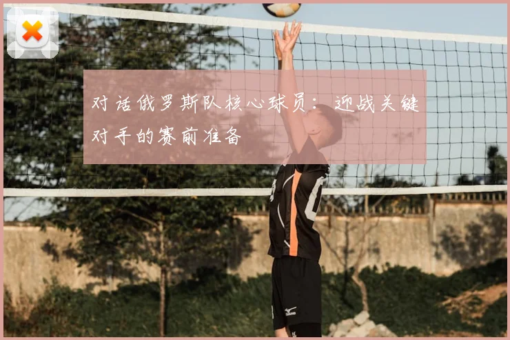 对话俄罗斯队核心球员：迎战关键对手的赛前准备