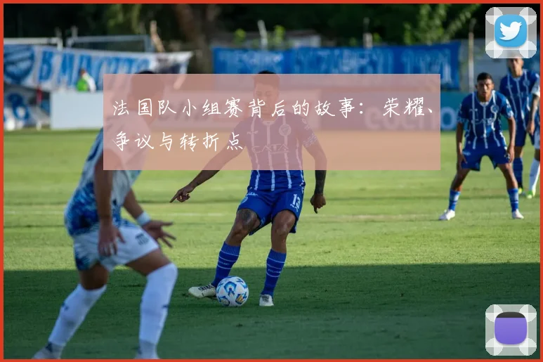 法国队小组赛背后的故事:荣耀、争议与转折点