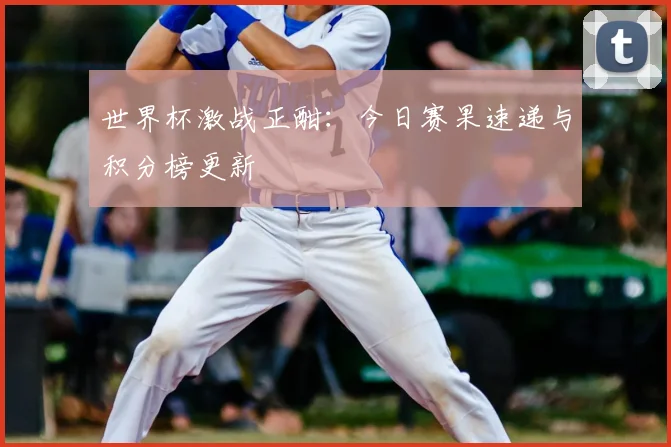 世界杯激战正酣:今日赛果速递与积分榜更新