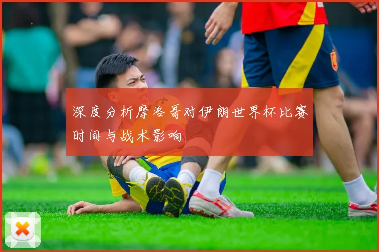 深度分析摩洛哥对伊朗世界杯比赛时间与战术影响