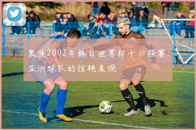 聚焦2002年韩日世界杯十六强赛:亚洲球队的惊艳表现