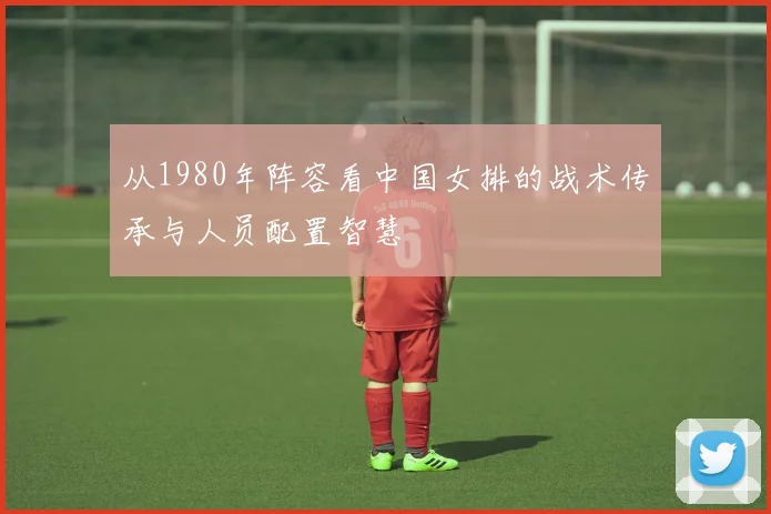 从1980年阵容看中国女排的战术传承与人员配置智慧
