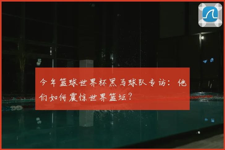 今年篮球世界杯黑马球队专访：他们如何震惊世界篮坛？