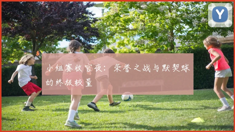 小组赛收官夜：荣誉之战与默契球的终极较量