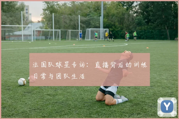 法国队球星专访:直播背后的训练日常与团队生活