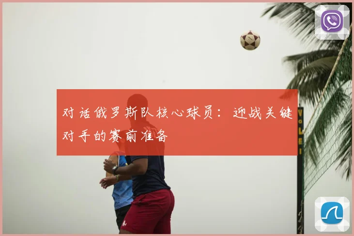 对话俄罗斯队核心球员：迎战关键对手的赛前准备
