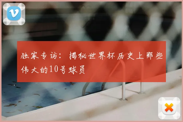 独家专访:揭秘世界杯历史上那些伟大的10号球员