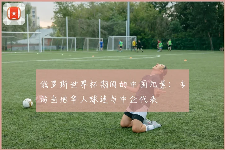 俄罗斯世界杯期间的中国元素:专访当地华人球迷与中企代表