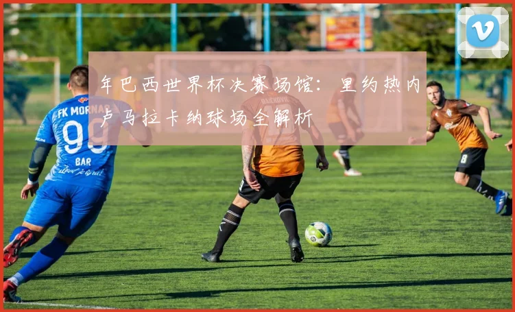 年巴西世界杯决赛场馆：里约热内卢马拉卡纳球场全解析