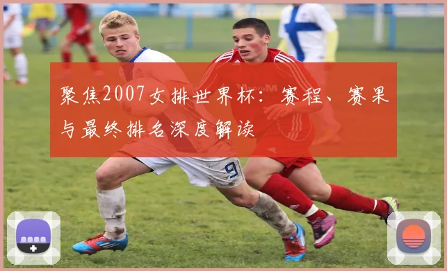 聚焦2007女排世界杯:赛程、赛果与最终排名深度解读