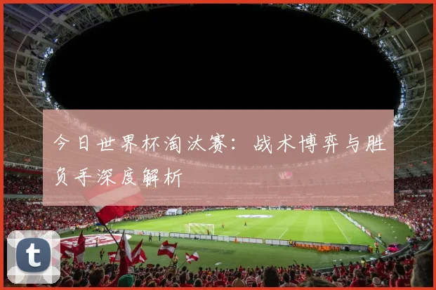 今日世界杯淘汰赛：战术博弈与胜负手深度解析