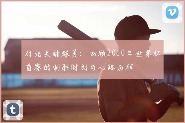 对话关键球员：回顾2010年世界杯首赛的制胜时刻与心路历程